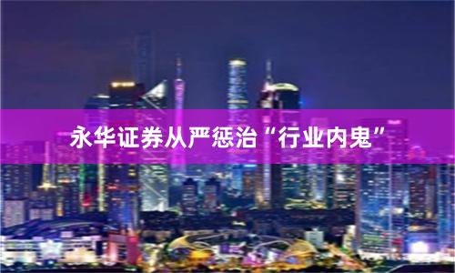 永华证券从严惩治“行业内鬼”