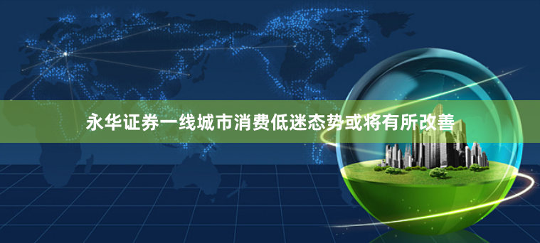 永华证券一线城市消费低迷态势或将有所改善